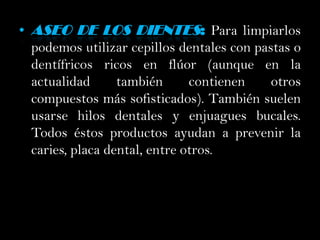 Aseo de los dientes: Para limpiarlos podemos utilizar cepillos dentales con pastas o dentífricos ricos en flúor (aunque en la actualidad también contienen otros compuestos más sofisticados). También suelen usarse hilos dentales y enjuagues bucales. Todos éstos productos ayudan a prevenir la caries, placa dental, entre otros. 