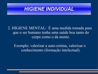 HIGIENE INDIVIDUAL 2. HIGIENE MENTAL:  É uma medida tomada para que o ser humano tenha uma saúde boa tanto do corpo como o da mente. Exemplo: valorizar a auto-estima, valorizar o conhecimento (formação intelectual). 