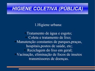 HIGIENE COLETIVA (PÚBLICA) 1.Higiene urbana: Tratamento de água e esgoto; Coleta e tratamento de lixo; Manutenção constantes de parques,praças, hospitais,postos de saúde, etc; Reciclagem do lixo em geral; Vacinação, eliminação de focos de insetos transmissores de doenças.  