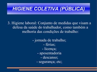 HIGIENE COLETIVA (PÚBLICA) 3. Higiene laboral: Conjunto de medidas que visam a defesa da saúde do trabalhador, como também a melhoria das condições de trabalho: - jornada de trabalho; - férias; - licença; - aposentadoria - descanso; - segurança; etc; 