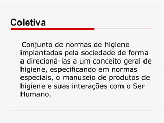 Conjunto de normas de higiene implantadas pela sociedade de forma a direcioná-las a um conceito geral de higiene, especificando em normas especiais, o manuseio de produtos de higiene e suas interações com o Ser Humano. Coletiva 