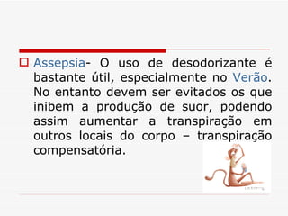 Assepsia - O uso de desodorizante é bastante útil, especialmente no  Verão . No entanto devem ser evitados os que inibem a produção de suor, podendo assim aumentar a transpiração em outros locais do corpo – transpiração compensatória. 