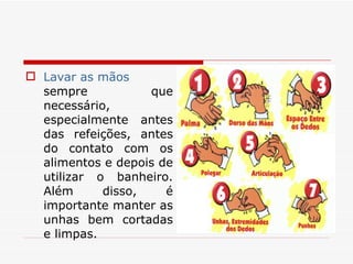 Lavar as mãos  sempre que necessário, especialmente antes das refeições, antes do contato com os alimentos e depois de utilizar o banheiro. Além disso, é importante manter as unhas bem cortadas e limpas. 