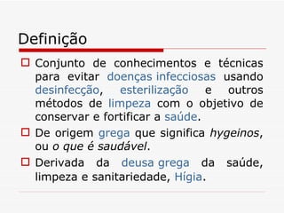 Definição Conjunto de conhecimentos e técnicas para evitar  doenças infecciosas  usando  desinfecção ,  esterilização  e outros métodos de  limpeza  com o objetivo de conservar e fortificar a  saúde . De origem  grega  que significa  hygeinos , ou  o que é saudável .  Derivada da  deusa grega  da saúde, limpeza e sanitariedade,  Hígia . 