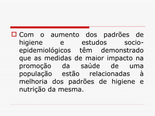 Com o aumento dos padrões de higiene e estudos socio-epidemiológicos têm demonstrado que as medidas de maior impacto na promoção da saúde de uma população estão relacionadas à melhoria dos padrões de higiene e nutrição da mesma. 