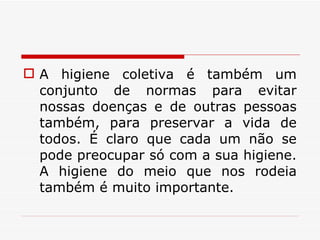 A higiene coletiva é também um conjunto de normas para evitar nossas doenças e de outras pessoas também, para preservar a vida de todos. É claro que cada um não se pode preocupar só com a sua higiene. A higiene do meio que nos rodeia também é muito importante. 