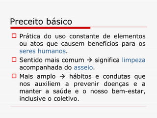 Preceito básico Prática do uso constante de elementos ou atos que causem benefícios para os  seres humanos . Sentido mais comum    significa  limpeza  acompanhada do  asseio .  Mais amplo    hábitos e condutas que nos auxiliem a prevenir doenças e a manter a saúde e o nosso bem-estar, inclusive o coletivo. 