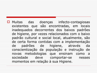 Muitas das doenças infecto-contagiosas existentes que são encontradas, em locais inadequados decorrentes dos baixos padrões de higiene, por vezes relacionados com o baixo padrão cultural e social local, atualmente, são de certa forma contidas com a implementação de padrões de higiene, através da conscientização da população e instrução de novas metodologias que ensinam como a sociedade deve comportar-se nesses momentos em relação à sua Higiene. 