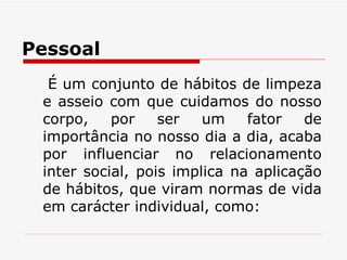 Pessoal É um conjunto de hábitos de limpeza e asseio com que cuidamos do nosso corpo, por ser um fator de importância no nosso dia a dia, acaba por influenciar no relacionamento inter social, pois implica na aplicação de hábitos, que viram normas de vida em carácter individual, como: 