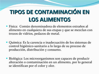 TIPOS DE CONTAMINACIÓN EN LOS ALIMENTOS Física:  Común denominadora de elementos extraños al alimento en cualquiera de sus etapas y que se mezclan con trozos de vidrios, pedazos de metal. Química: Es la carencia o inadecuación de los sistemas de control higiénico-sanitario a lo largo de su proceso de producción, distribución y consumo. Biológica: Los microorganismos son capaces de producir alteración o contaminación en un alimento, por lo general se identifican por el color y olor. 
