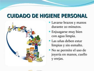 CUIDADO DE HIGIENE PERSONAL Lavarse brazos y manos durante 20 minutos. Enjuagarse muy bien con agua limpia. Las uñas deben estar limpias y sin esmalte. No se permite el uso de joyería en manos, cuello y orejas. 