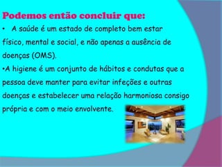 Podemos então concluir que:
• A saúde é um estado de completo bem estar
físico, mental e social, e não apenas a ausência de
doenças (OMS).
•A higiene é um conjunto de hábitos e condutas que a
pessoa deve manter para evitar infeções e outras
doenças e estabelecer uma relação harmoniosa consigo
própria e com o meio envolvente.
 