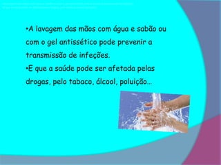 •A lavagem das mãos com água e sabão ou com o gel antissético pode prevenir a transmissão de infeções.
•E que a saúde pode ser afetada pelas drogas, pelo tabaco, álcool, poluição…




                  •A lavagem das mãos com água e sabão ou
                  com o gel antissético pode prevenir a
                  transmissão de infeções.
                  •E que a saúde pode ser afetada pelas
                  drogas, pelo tabaco, álcool, poluição…
 