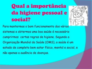 Qual a importância
      da higiene pessoal e
      social?
Para mantermos o bom funcionamento dos vários
sistemas e obtermos uma boa saúde é necessário
cumprirmos certas regras de higiene. Segundo a
Organização Mundial da Saúde (OMS), a saúde é um
estado de completo bem estar físico, mental e social, e
não apenas a ausência de doenças.
 