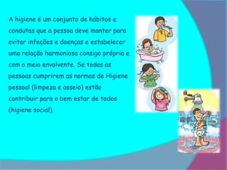 A higiene é um conjunto de hábitos e
condutas que a pessoa deve manter para
evitar infeções e doenças e estabelecer
uma relação harmoniosa consigo própria e
com o meio envolvente. Se todas as
pessoas cumprirem as normas de Higiene
pessoal (limpeza e asseio) estão
contribuir para o bem estar de todos
(higiene social).
 