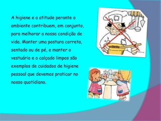 A higiene e a atitude perante o
ambiente contribuem, em conjunto,
para melhorar a nossa condição de
vida. Manter uma postura correta,
sentado ou de pé, e manter o
vestuário e o calçado limpos são
exemplos de cuidados de higiene
pessoal que devemos praticar no
nosso quotidiano.
 