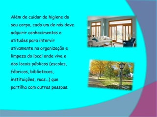Além de cuidar da higiene do
seu corpo, cada um de nós deve
adquirir conhecimentos e
atitudes para intervir
ativamente na organização e
limpeza do local onde vive e
dos locais públicos (escolas,
fábricas, bibliotecas,
instituições, ruas…) que
partilha com outras pessoas.
 