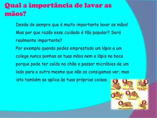 Qual a importância de lavar as
mãos?
   Desde de sempre que é muito importante lavar as mãos!
   Mas por que razão esse cuidado é tão popular? Será
   realmente importante?
   Por exemplo quando pedes emprestado um lápis a um
   colega nunca ponhas as tuas mãos nem o lápis na boca
   porque pode ter caído no chão e passar micróbios de um
   lado para o outro mesmo que não os consigamos ver, mas
   isto também se aplica às tuas próprias coisas.
 