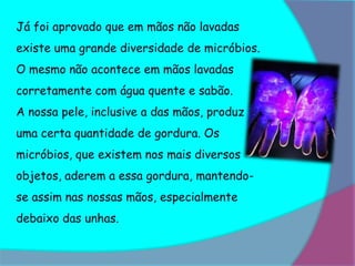 Já foi aprovado que em mãos não lavadas
existe uma grande diversidade de micróbios.
O mesmo não acontece em mãos lavadas
corretamente com água quente e sabão.
A nossa pele, inclusive a das mãos, produz
uma certa quantidade de gordura. Os
micróbios, que existem nos mais diversos
objetos, aderem a essa gordura, mantendo-
se assim nas nossas mãos, especialmente
debaixo das unhas.
 