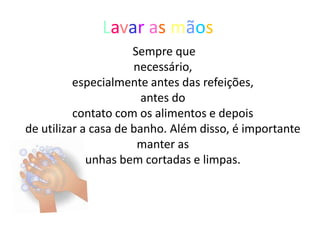 Lavar as mãos
                      Sempre que
                      necessário,
          especialmente antes das refeições,
                        antes do
          contato com os alimentos e depois
de utilizar a casa de banho. Além disso, é importante
                       manter as
             unhas bem cortadas e limpas.
 