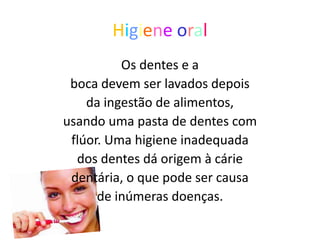 Higiene oral
          Os dentes e a
 boca devem ser lavados depois
    da ingestão de alimentos,
usando uma pasta de dentes com
 flúor. Uma higiene inadequada
  dos dentes dá origem à cárie
 dentária, o que pode ser causa
      de inúmeras doenças.
 