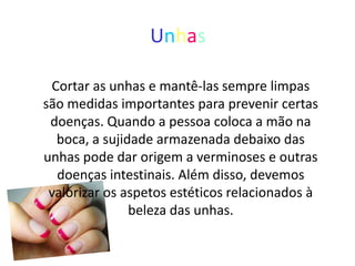 Unhas

 Cortar as unhas e mantê-las sempre limpas
são medidas importantes para prevenir certas
 doenças. Quando a pessoa coloca a mão na
  boca, a sujidade armazenada debaixo das
unhas pode dar origem a verminoses e outras
  doenças intestinais. Além disso, devemos
 valorizar os aspetos estéticos relacionados à
               beleza das unhas.
 