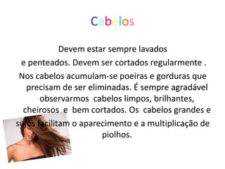 Cabelos
             Devem estar sempre lavados
 e penteados. Devem ser cortados regularmente .
 Nos cabelos acumulam-se poeiras e gorduras que
   precisam de ser eliminadas. É sempre agradável
       observarmos cabelos limpos, brilhantes,
  cheirosos e bem cortados. Os cabelos grandes e
sujos facilitam o aparecimento e a multiplicação de
                       piolhos.
 