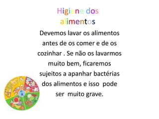 Higiene dos
       alimentos
 Devemos lavar os alimentos
  antes de os comer e de os
cozinhar . Se não os lavarmos
    muito bem, ficaremos
 sujeitos a apanhar bactérias
  dos alimentos e isso pode
       ser muito grave.
 