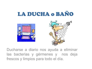 LA DUCHA o BAÑO




Ducharse a diario nos ayuda a eliminar
las bacterias y gérmenes y nos deja
frescos y limpios para todo el día.
 