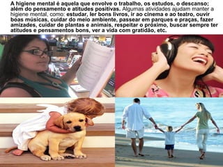 A higiene mental é aquela que envolve o trabalho, os estudos, o descanso;
além do pensamento e atitudes positivas. Algumas atividades ajudam manter a
higiene mental, como: estudar, ler bons livros, ir ao cinema e ao teatro, ouvir
boas músicas, cuidar do meio ambiente, passear em parques e praças, fazer
amizades, cuidar de plantas e animais, respeitar o próximo, buscar sempre ter
atitudes e pensamentos bons, ver a vida com gratidão, etc.
 