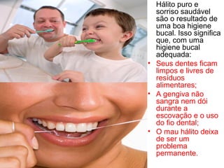 Hálito puro e
sorriso saudável
são o resultado de
uma boa higiene
bucal. Isso significa
que, com uma
higiene bucal
adequada:
• Seus dentes ficam
limpos e livres de
resíduos
alimentares;
• A gengiva não
sangra nem dói
durante a
escovação e o uso
do fio dental;
• O mau hálito deixa
de ser um
problema
permanente.
 