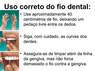 Uso correto do fio dental:
• Use aproximadamente 40
centímetros de fio, deixando um
pedaço livre entre os dedos.
• Siga, com cuidado, as curvas dos
dentes.
• Assegure-se de limpar além da linha
da gengiva, mas não force
demasiado o fio contra a gengiva.
 