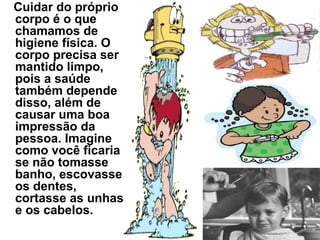 Cuidar do próprio
corpo é o que
chamamos de
higiene física. O
corpo precisa ser
mantido limpo,
pois a saúde
também depende
disso, além de
causar uma boa
impressão da
pessoa. Imagine
como você ficaria
se não tomasse
banho, escovasse
os dentes,
cortasse as unhas
e os cabelos.
 
