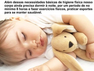 Além dessas necessidades básicas de higiene física nosso
corpo ainda precisa dormir à noite, por um período de no
mínimo 8 horas e fazer exercícios físicos, praticar esportes
para se manter saudável.
 