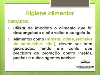 Higiene alimentar
CUIDADOS:
2. Utilizar de imediato o alimento que foi
descongelado e não voltar a congelá-lo.
3. Alimentos como (massas, carne, recheios
de sanduíches, etc.), devem ser bem
guardados, tendo em conta que
precisam de proteção contra insetos,
poeiras e outros agentes nocivos.
 
