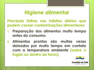 Higiene alimentar
Principais falhas nos hábitos diários que
podem causar contaminações alimentares:
1. Preparação dos alimentos muito tempo
antes do consumo.
2. Alimentos prontos são muitas vezes
deixados por muito tempo em contato
com a temperatura ambiente (sobre o
fogão ou dentro do forno).
 