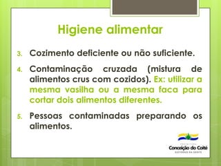 Higiene alimentar
3. Cozimento deficiente ou não suficiente.
4. Contaminação cruzada (mistura de
alimentos crus com cozidos). Ex: utilizar a
mesma vasilha ou a mesma faca para
cortar dois alimentos diferentes.
5. Pessoas contaminadas preparando os
alimentos.
 