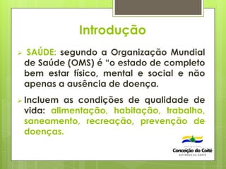Introdução
 SAÚDE: segundo a Organização Mundial
de Saúde (OMS) é “o estado de completo
bem estar físico, mental e social e não
apenas a ausência de doença.
 Incluem as condições de qualidade de
vida: alimentação, habitação, trabalho,
saneamento, recreação, prevenção de
doenças.
 