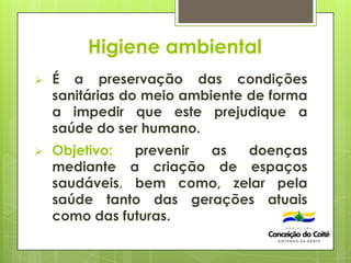 Higiene ambiental
 É a preservação das condições
sanitárias do meio ambiente de forma
a impedir que este prejudique a
saúde do ser humano.
 Objetivo: prevenir as doenças
mediante a criação de espaços
saudáveis, bem como, zelar pela
saúde tanto das gerações atuais
como das futuras.
 