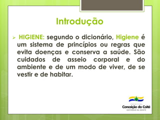 Introdução
 HIGIENE: segundo o dicionário, Higiene é
um sistema de princípios ou regras que
evita doenças e conserva a saúde. São
cuidados de asseio corporal e do
ambiente e de um modo de viver, de se
vestir e de habitar.
 