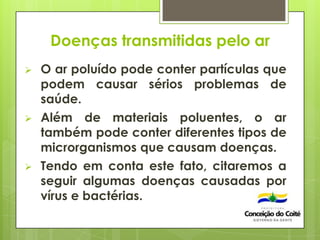 Doenças transmitidas pelo ar
 O ar poluído pode conter partículas que
podem causar sérios problemas de
saúde.
 Além de materiais poluentes, o ar
também pode conter diferentes tipos de
microrganismos que causam doenças.
 Tendo em conta este fato, citaremos a
seguir algumas doenças causadas por
vírus e bactérias.
 