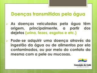 Doenças transmitidas pela água
 As doenças veiculadas pela água têm
origem, principalmente, a partir dos
dejetos (urina, fezes, esgotos e etc.)
 Pode-se adquirir uma doença através da
ingestão da água ou de alimentos por ela
contaminados, ou por meio do contato da
mesma com a pele ou mucosas.
 