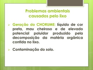 Problemas ambientais
causados pelo lixo
 Geração do CHORUME: líquido de cor
preta, mau cheiroso e de elevado
potencial poluidor produzido pela
decomposição da matéria orgânica
contida no lixo.
 Contaminação do solo.
 