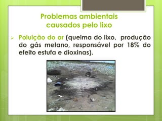 Problemas ambientais
causados pelo lixo
 Poluição do ar (queima do lixo, produção
do gás metano, responsável por 18% do
efeito estufa e dioxinas).
 