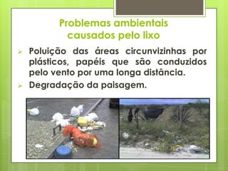  Poluição das áreas circunvizinhas por
plásticos, papéis que são conduzidos
pelo vento por uma longa distância.
 Degradação da paisagem.
Problemas ambientais
causados pelo lixo
 