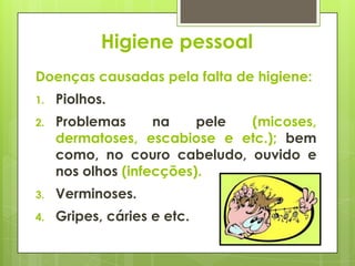 Higiene pessoal
Doenças causadas pela falta de higiene:
1. Piolhos.
2. Problemas na pele (micoses,
dermatoses, escabiose e etc.); bem
como, no couro cabeludo, ouvido e
nos olhos (infecções).
3. Verminoses.
4. Gripes, cáries e etc.
 