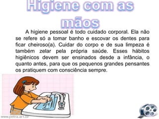 A higiene pessoal é todo cuidado corporal. Ela não
se refere só a tomar banho e escovar os dentes para
ficar cheiroso(a). Cuidar do corpo e de sua limpeza é
também zelar pela própria saúde. Esses hábitos
higiênicos devem ser ensinados desde a infância, o
quanto antes, para que os pequenos grandes pensantes
os pratiquem com consciência sempre.
 