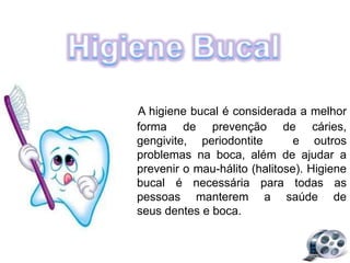 A higiene bucal é considerada a melhor
forma de prevenção de cáries,
gengivite, periodontite e outros
problemas na boca, além de ajudar a
prevenir o mau-hálito (halitose). Higiene
bucal é necessária para todas as
pessoas manterem a saúde de
seus dentes e boca.
 