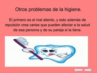 Otros problemas de la higiene.
El primero es el mal aliento, y esto además de
repulsión crea caries que pueden afectar a la salud
de esa persona y de su pareja si la tiene.
 
