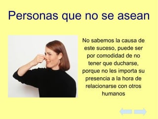 Personas que no se asean
No sabemos la causa de
este suceso, puede ser
por comodidad de no
tener que ducharse,
porque no les importa su
presencia a la hora de
relacionarse con otros
humanos
 